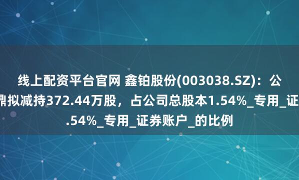 线上配资平台官网 鑫铂股份(003038.SZ)：公司股东南京天鼎拟减持372.44万股，占公司总股本1.54%_专用_证券账户_的比例