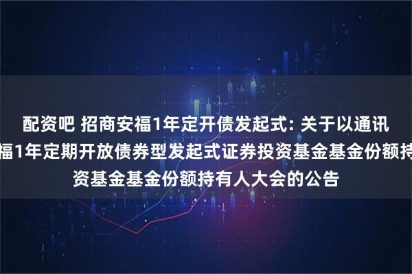 配资吧 招商安福1年定开债发起式: 关于以通讯方式召开招商安福1年定期开放债券型发起式证券投资基金基金份额持有人大会的公告