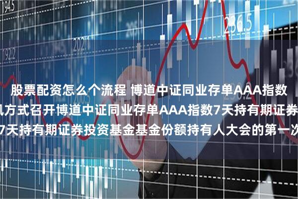 股票配资怎么个流程 博道中证同业存单AAA指数7天持有期: 关于以通讯方式召开博道中证同业存单AAA指数7天持有期证券投资基金基金份额持有人大会的第一次提示性公告