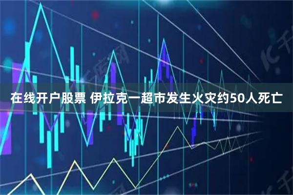 在线开户股票 伊拉克一超市发生火灾　约50人死亡