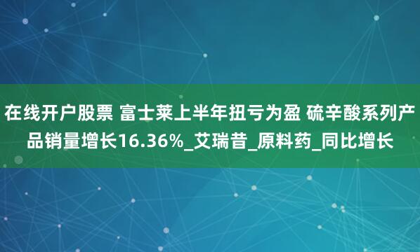 在线开户股票 富士莱上半年扭亏为盈 硫辛酸系列产品销量增长16.36%_艾瑞昔_原料药_同比增长