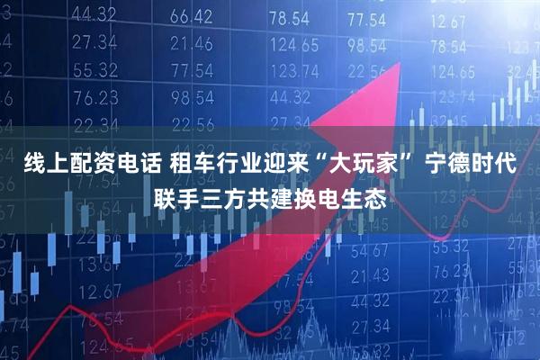 线上配资电话 租车行业迎来“大玩家” 宁德时代联手三方共建换电生态