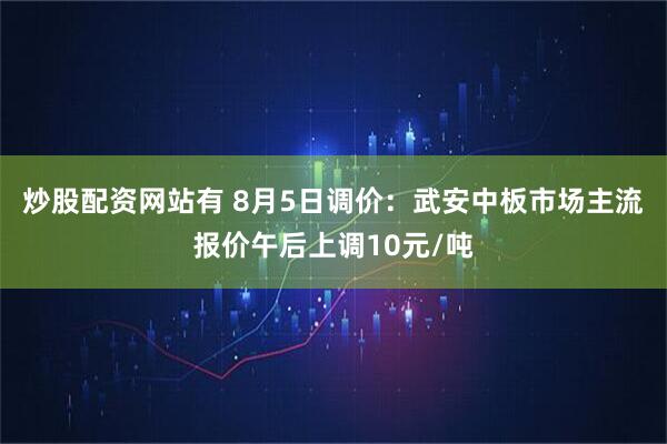 炒股配资网站有 8月5日调价：武安中板市场主流报价午后上调10元/吨