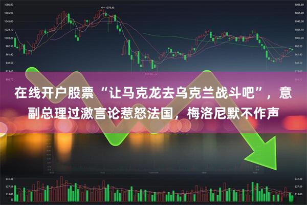 在线开户股票 “让马克龙去乌克兰战斗吧”，意副总理过激言论惹怒法国，梅洛尼默不作声