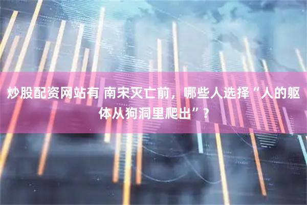炒股配资网站有 南宋灭亡前，哪些人选择“人的躯体从狗洞里爬出”？