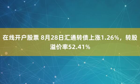 在线开户股票 8月28日汇通转债上涨1.26%，转股溢价率52.41%