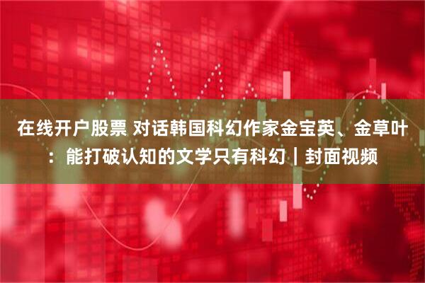 在线开户股票 对话韩国科幻作家金宝英、金草叶：能打破认知的文学只有科幻｜封面视频