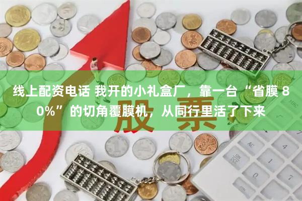 线上配资电话 我开的小礼盒厂，靠一台 “省膜 80%” 的切角覆膜机，从同行里活了下来