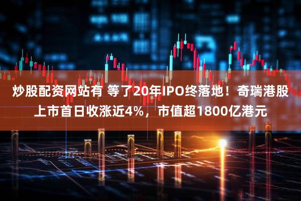炒股配资网站有 等了20年IPO终落地！奇瑞港股上市首日收涨近4%，市值超1800亿港元