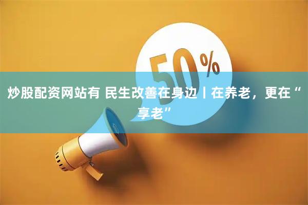 炒股配资网站有 民生改善在身边丨在养老，更在“享老”